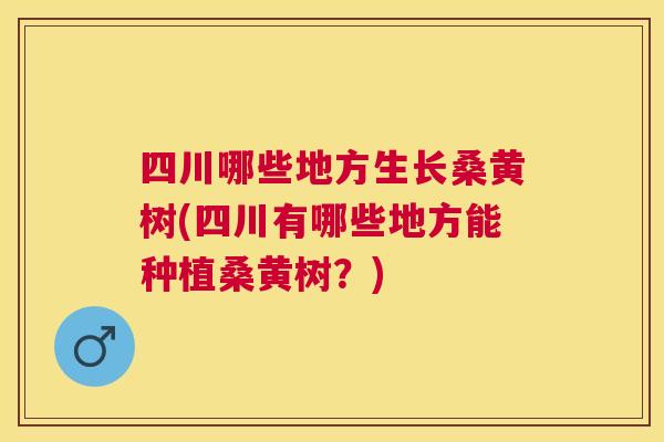 四川哪些地方生长桑黄树(四川有哪些地方能种植桑黄树？)
