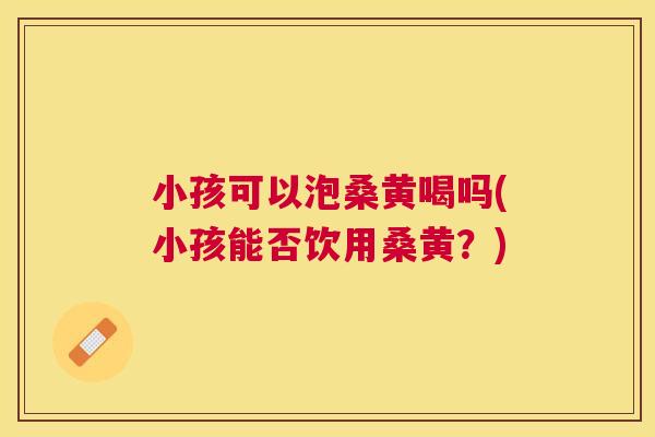小孩可以泡桑黄喝吗(小孩能否饮用桑黄?) 小孩可以泡桑黄喝吗(小孩能否饮用桑黄?)