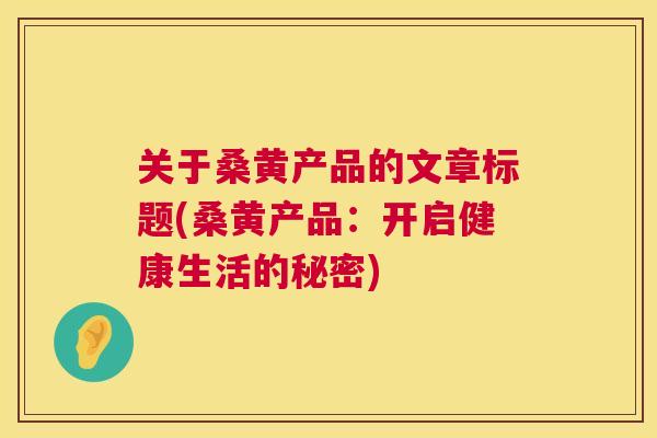 关于桑黄产品的文章标题(桑黄产品:开启健康生活的秘密) 关于桑黄产品的文章标题(桑黄产品:开启健康生活的秘密)