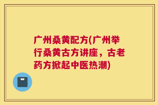 广州桑黄配方(广州举行桑黄古方讲座,古老药方掀起中医热潮) 广州桑黄配方(广州举行桑黄古方讲座,古老药方掀起中医热潮)
