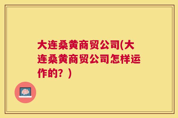 大连桑黄商贸公司(大连桑黄商贸公司怎样运作的?) 大连桑黄商贸公司(大连桑黄商贸公司怎样运作的?)