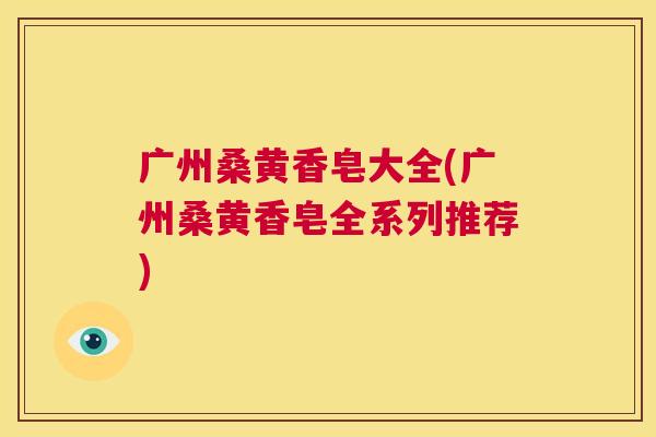 广州桑黄香皂大全(广州桑黄香皂全系列推荐) 广州桑黄香皂大全(广州桑黄香皂全系列推荐)