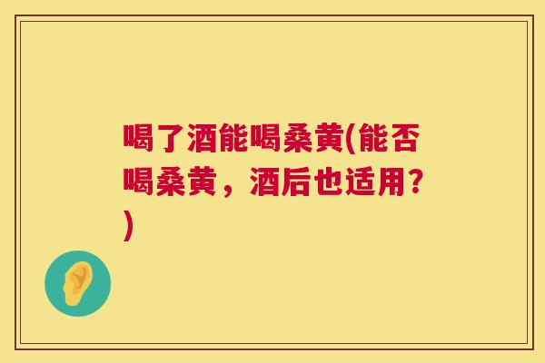 喝了酒能喝桑黄(能否喝桑黄,酒后也适用?) 喝了酒能喝桑黄(能否喝桑黄,酒后也适用?)