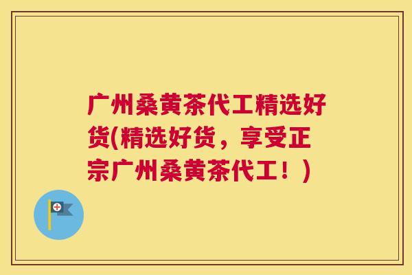 广州桑黄茶代工精选好货(精选好货,享受正宗广州桑黄茶代工!) 广州桑黄茶代工精选好货(精选好货,享受正宗广州桑黄茶代工!)