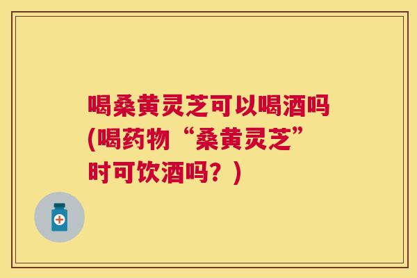 喝桑黄灵芝可以喝酒吗(喝“桑黄灵芝”时可饮酒吗?) 喝桑黄灵芝可以喝酒吗(喝“桑黄灵芝”时可饮酒吗?)