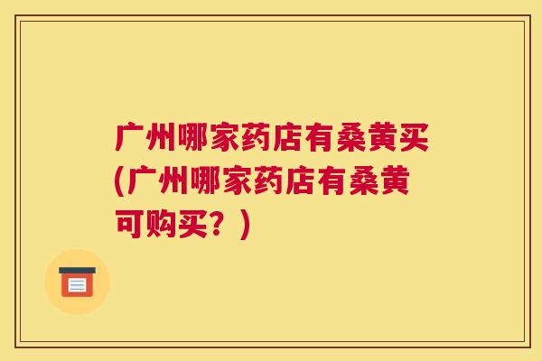 广州哪家药店有桑黄买(广州哪家药店有桑黄可购买?) 广州哪家药店有桑黄买(广州哪家药店有桑黄可购买?)