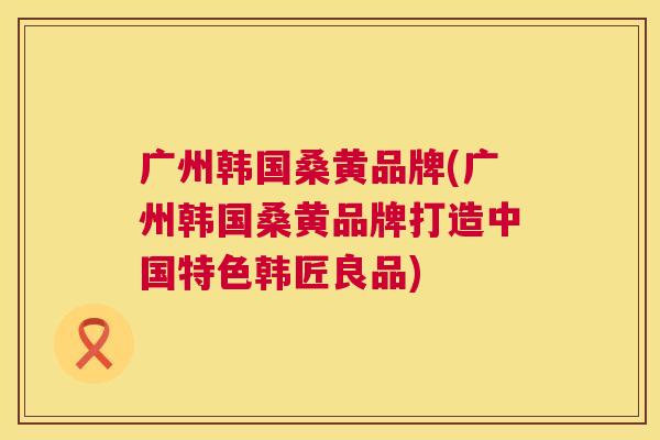 广州韩国桑黄品牌(广州韩国桑黄品牌打造中国特色韩匠良品) 广州韩国桑黄品牌(广州韩国桑黄品牌打造中国特色韩匠良品)