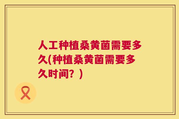 人工种植桑黄菌需要多久(种植桑黄菌需要多久时间?) 人工种植桑黄菌需要多久(种植桑黄菌需要多久时间?)