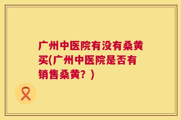 广州中医院有没有桑黄买(广州中医院是否有销售桑黄?) 广州中医院有没有桑黄买(广州中医院是否有销售桑黄?)
