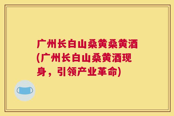 广州长白山桑黄桑黄酒(广州长白山桑黄酒现身,引领产业革命) 广州长白山桑黄桑黄酒(广州长白山桑黄酒现身,引领产业革命)
