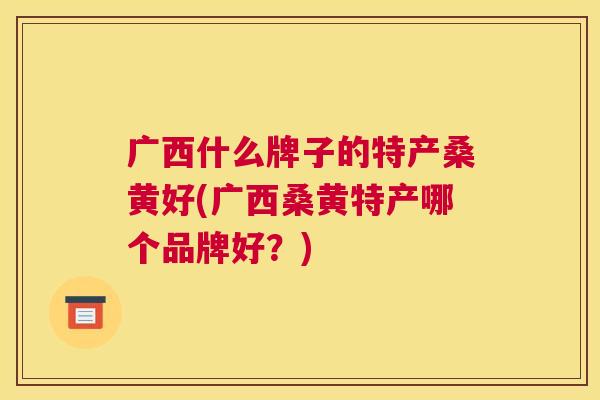 广西什么牌子的特产桑黄好(广西桑黄特产哪个品牌好?) 广西什么牌子的特产桑黄好(广西桑黄特产哪个品牌好?)