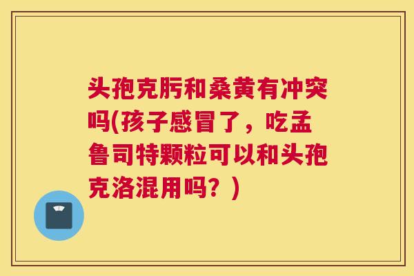 头孢克肟和桑黄有冲突吗(孩子了,吃孟鲁司特颗粒可以和头孢克洛混用吗?) 头孢克肟和桑黄有冲突吗(孩子了,吃孟鲁司特颗粒可以和头孢克洛混用吗?)