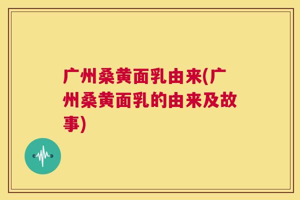广州桑黄面乳由来(广州桑黄面乳的由来及故事) 广州桑黄面乳由来(广州桑黄面乳的由来及故事)
