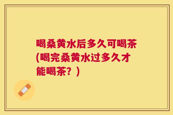 喝桑黄水后多久可喝茶(喝完桑黄水过多久才能喝茶?) 喝桑黄水后多久可喝茶(喝完桑黄水过多久才能喝茶?)