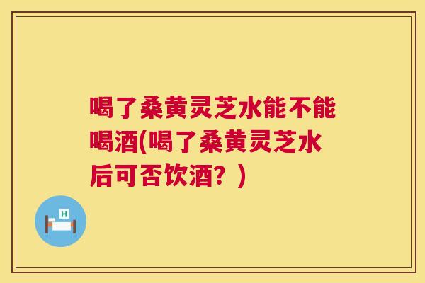 喝了桑黄灵芝水能不能喝酒(喝了桑黄灵芝水后可否饮酒?) 喝了桑黄灵芝水能不能喝酒(喝了桑黄灵芝水后可否饮酒?)