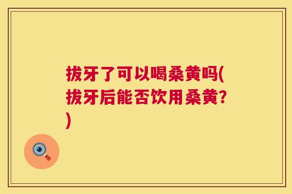 拔牙了可以喝桑黄吗(拔牙后能否饮用桑黄?) 拔牙了可以喝桑黄吗(拔牙后能否饮用桑黄?)