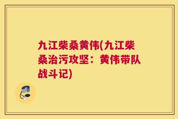 九江柴桑黄伟(九江柴桑污攻坚:黄伟带队战斗记) 九江柴桑黄伟(九江柴桑污攻坚:黄伟带队战斗记)