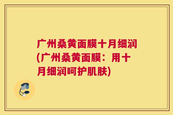 广州桑黄面膜十月细润(广州桑黄面膜:用十月细润呵护) 广州桑黄面膜十月细润(广州桑黄面膜:用十月细润呵护)
