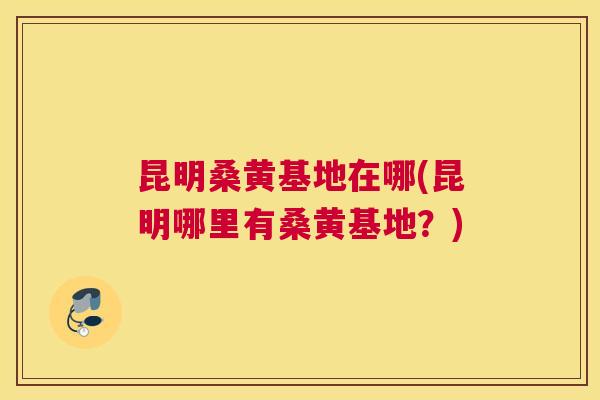 昆明桑黄基地在哪(昆明哪里有桑黄基地?) 昆明桑黄基地在哪(昆明哪里有桑黄基地?)