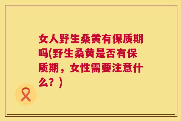 女人野生桑黄有保质期吗(野生桑黄是否有保质期,女性需要注意什么?) 女人野生桑黄有保质期吗(野生桑黄是否有保质期,女性需要注意什么?)