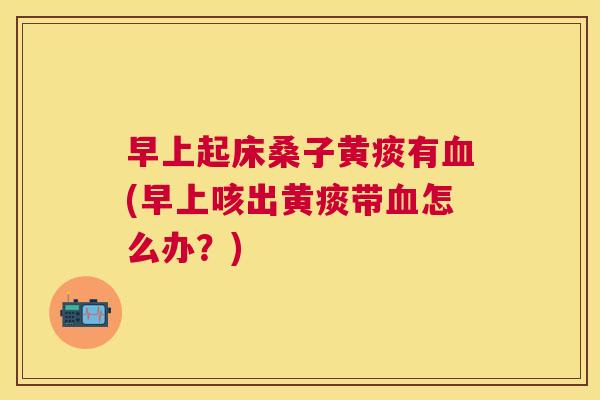 早上起床桑子黄痰有(早上咳出黄痰带怎么办？)
