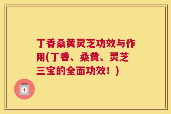 丁香桑黄灵芝功效与作用(丁香、桑黄、灵芝三宝的全面功效!) 丁香桑黄灵芝功效与作用(丁香、桑黄、灵芝三宝的全面功效!)