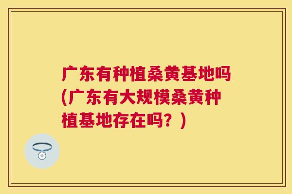 广东有种植桑黄基地吗(广东有大规模桑黄种植基地存在吗?) 广东有种植桑黄基地吗(广东有大规模桑黄种植基地存在吗?)