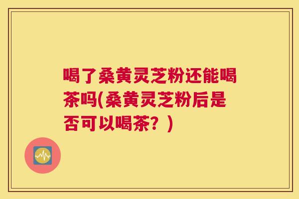 喝了桑黄灵芝粉还能喝茶吗(桑黄灵芝粉后是否可以喝茶?) 喝了桑黄灵芝粉还能喝茶吗(桑黄灵芝粉后是否可以喝茶?)