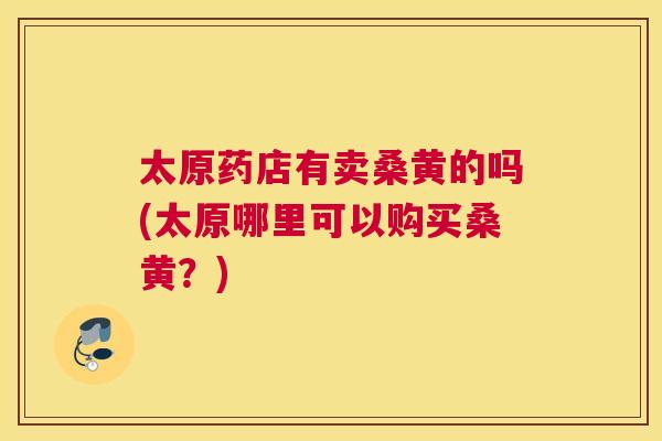 太原药店有卖桑黄的吗(太原哪里可以购买桑黄?) 太原药店有卖桑黄的吗(太原哪里可以购买桑黄?)