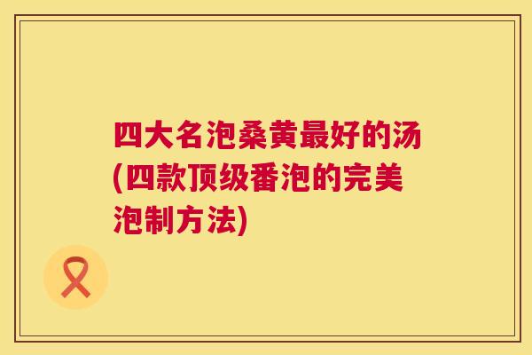 四大名泡桑黄好的汤(四款番泡的完美泡制方法) 四大名泡桑黄好的汤(四款番泡的完美泡制方法)
