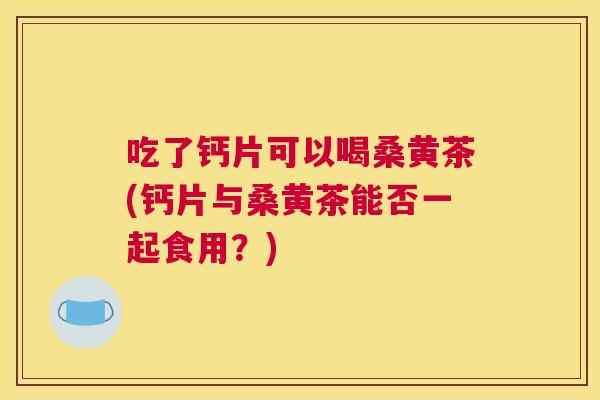 吃了钙片可以喝桑黄茶(钙片与桑黄茶能否一起食用?) 吃了钙片可以喝桑黄茶(钙片与桑黄茶能否一起食用?)