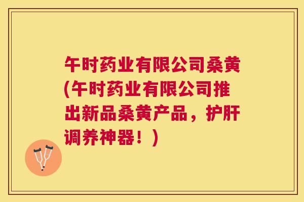 午时药业有限公司桑黄(午时药业有限公司推出新品桑黄产品,调养神器!) 午时药业有限公司桑黄(午时药业有限公司推出新品桑黄产品,调养神器!)