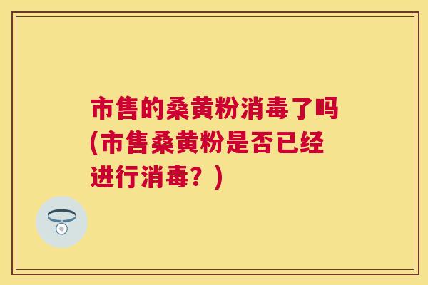市售的桑黄粉消毒了吗(市售桑黄粉是否已经进行消毒?) 市售的桑黄粉消毒了吗(市售桑黄粉是否已经进行消毒?)
