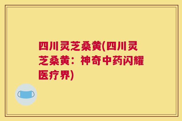 四川灵芝桑黄(四川灵芝桑黄：神奇闪耀医疗界)