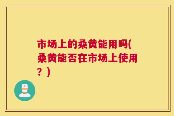 市场上的桑黄能用吗(桑黄能否在市场上使用?) 市场上的桑黄能用吗(桑黄能否在市场上使用?)