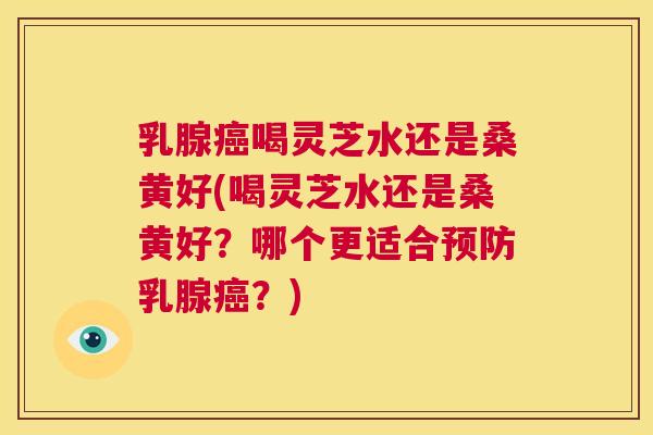 乳腺喝灵芝水还是桑黄好(喝灵芝水还是桑黄好?哪个更适合乳腺?) 乳腺喝灵芝水还是桑黄好(喝灵芝水还是桑黄好?哪个更适合乳腺?)