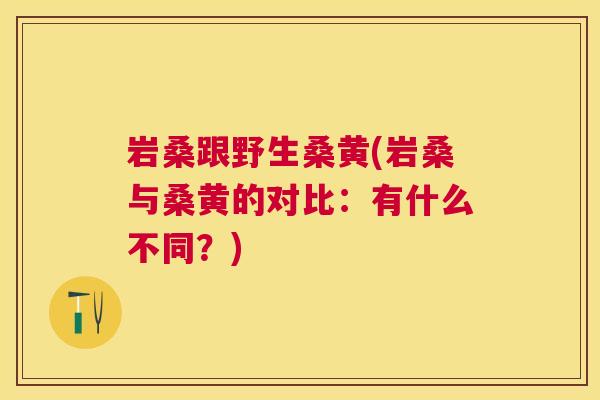 岩桑跟野生桑黄(岩桑与桑黄的对比:有什么不同?) 岩桑跟野生桑黄(岩桑与桑黄的对比:有什么不同?)