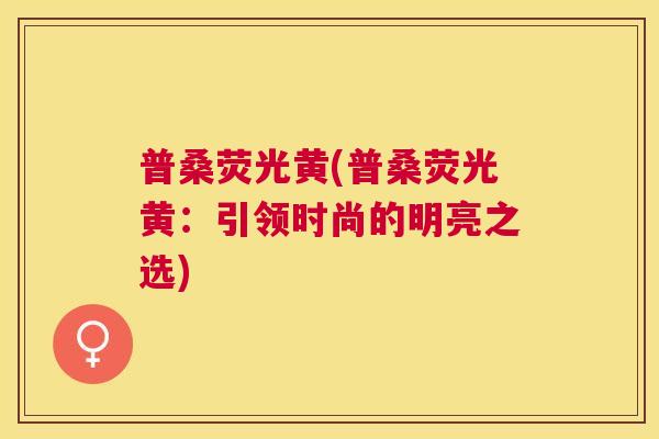 普桑荧光黄(普桑荧光黄:引领时尚的明亮之选) 普桑荧光黄(普桑荧光黄:引领时尚的明亮之选)