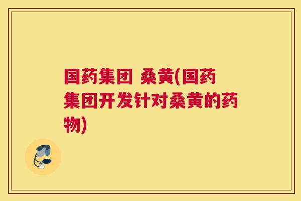 国药集团 桑黄(国药集团开发针对桑黄的) 国药集团 桑黄(国药集团开发针对桑黄的)