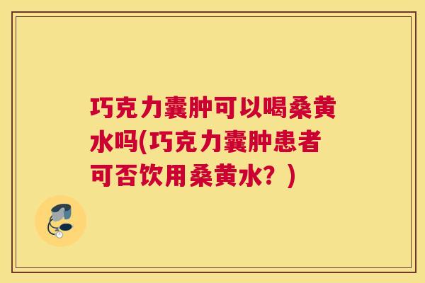 巧克力囊肿可以喝桑黄水吗(巧克力囊肿患者可否饮用桑黄水?) 巧克力囊肿可以喝桑黄水吗(巧克力囊肿患者可否饮用桑黄水?)