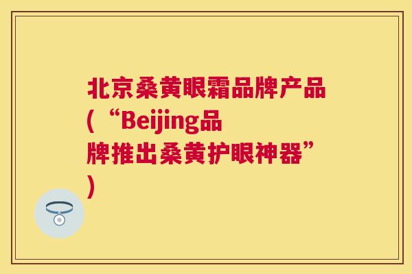 北京桑黄眼霜品牌产品(“Beijing品牌推出桑黄护眼神器”) 北京桑黄眼霜品牌产品(“Beijing品牌推出桑黄护眼神器”)