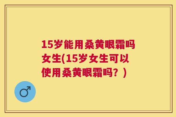 15岁能用桑黄眼霜吗女生(15岁女生可以使用桑黄眼霜吗？)