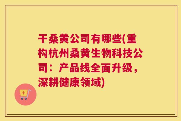 干桑黄公司有哪些(重构杭州桑黄生物科技公司:产品线全面升级,深耕健康领域) 干桑黄公司有哪些(重构杭州桑黄生物科技公司:产品线全面升级,深耕健康领域)