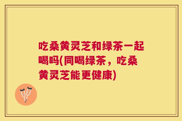 吃桑黄灵芝和绿茶一起喝吗(同喝绿茶,吃桑黄灵芝能更健康) 吃桑黄灵芝和绿茶一起喝吗(同喝绿茶,吃桑黄灵芝能更健康)