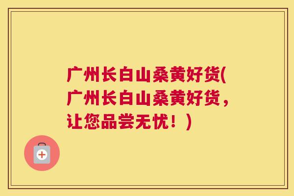 广州长白山桑黄好货(广州长白山桑黄好货,让您品尝无忧!) 广州长白山桑黄好货(广州长白山桑黄好货,让您品尝无忧!)