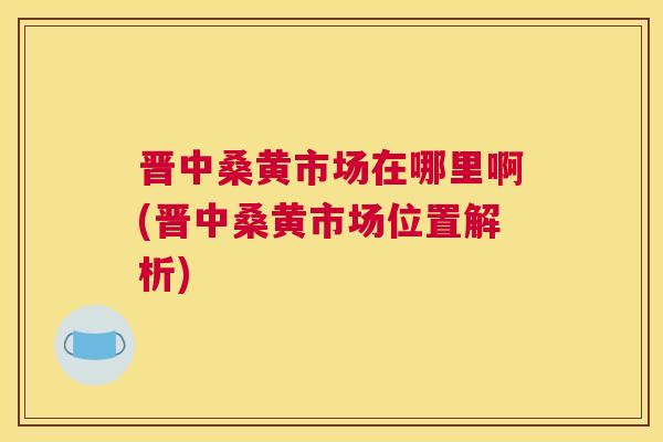 晋中桑黄市场在哪里啊(晋中桑黄市场位置解析) 晋中桑黄市场在哪里啊(晋中桑黄市场位置解析)