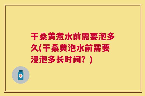干桑黄煮水前需要泡多久(干桑黄泡水前需要浸泡多长时间?) 干桑黄煮水前需要泡多久(干桑黄泡水前需要浸泡多长时间?)