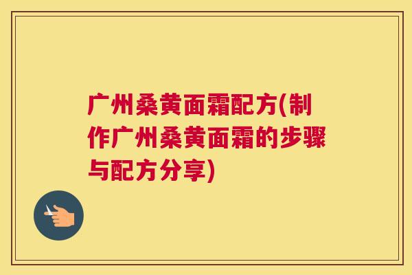 广州桑黄面霜配方(制作广州桑黄面霜的步骤与配方分享) 广州桑黄面霜配方(制作广州桑黄面霜的步骤与配方分享)