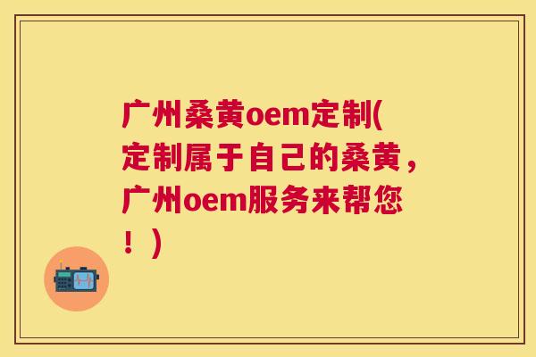 广州桑黄oem定制(定制属于自己的桑黄,广州oem服务来帮您!) 广州桑黄oem定制(定制属于自己的桑黄,广州oem服务来帮您!)