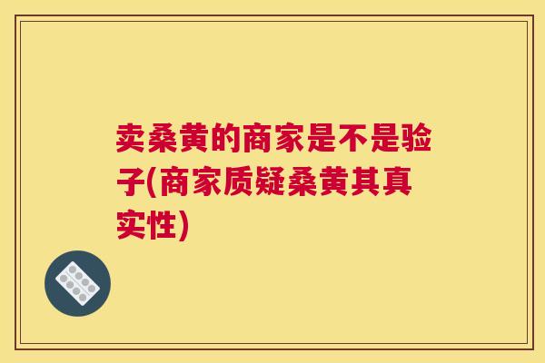 卖桑黄的商家是不是验子(商家质疑桑黄其真实性) 卖桑黄的商家是不是验子(商家质疑桑黄其真实性)